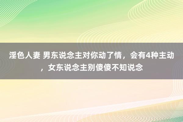 淫色人妻 男东说念主对你动了情，会有4种主动，女东说念主别傻傻不知说念