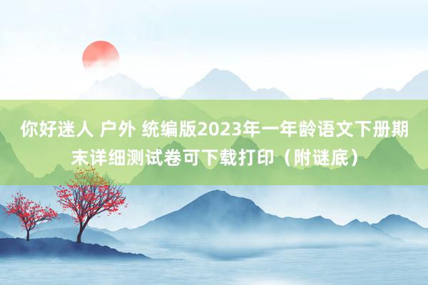 你好迷人 户外 统编版2023年一年龄语文下册期末详细测试卷可下载打印（附谜底）