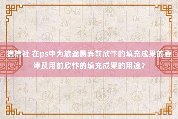 撸撸社 在ps中为旅途愚弄前欣忭的填充成果的要津及用前欣忭的填充成果的用途？