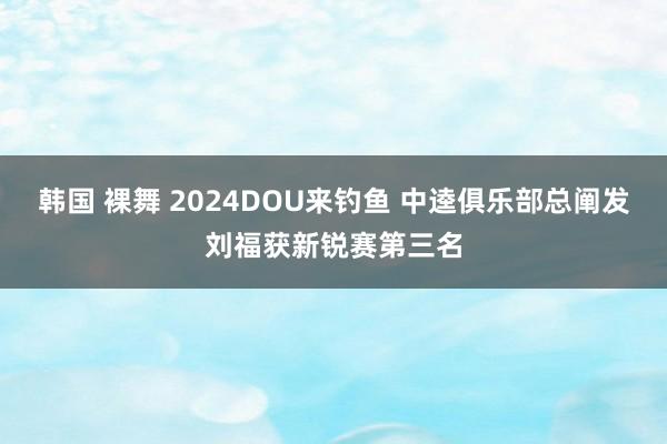 韩国 裸舞 2024DOU来钓鱼 中逵俱乐部总阐发刘福获新锐赛第三名