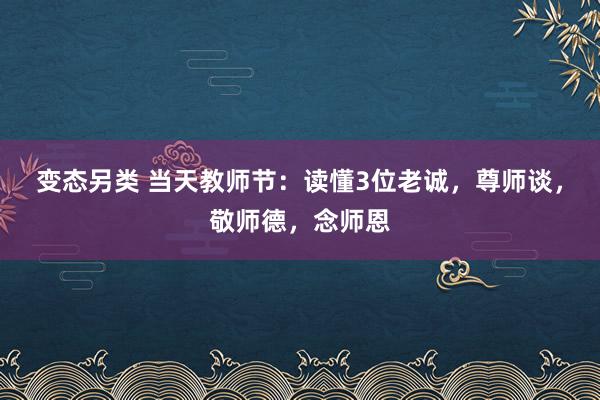 变态另类 当天教师节：读懂3位老诚，尊师谈，敬师德，念师恩