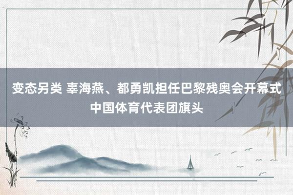 变态另类 辜海燕、都勇凯担任巴黎残奥会开幕式中国体育代表团旗头