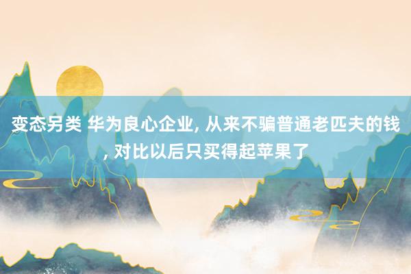 变态另类 华为良心企业， 从来不骗普通老匹夫的钱， 对比以后只买得起苹果了