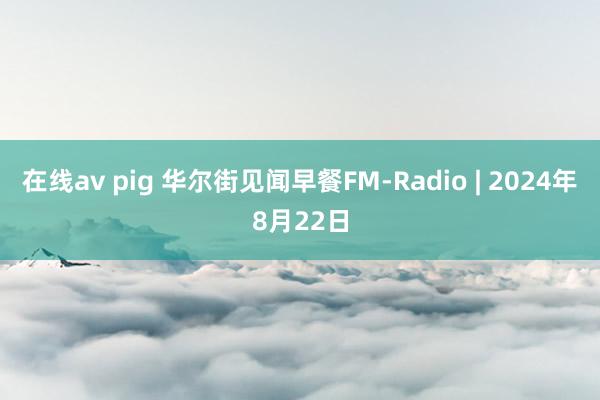 在线av pig 华尔街见闻早餐FM-Radio | 2024年8月22日