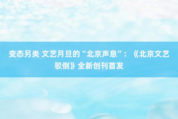 变态另类 文艺月旦的“北京声息”：《北京文艺驳倒》全新创刊首发