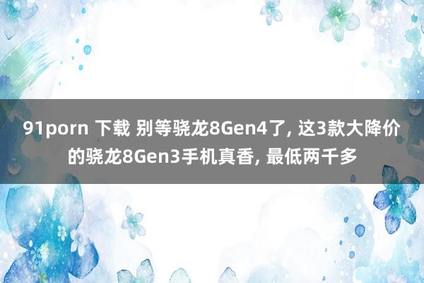 91porn 下载 别等骁龙8Gen4了， 这3款大降价的骁龙8Gen3手机真香， 最低两千多