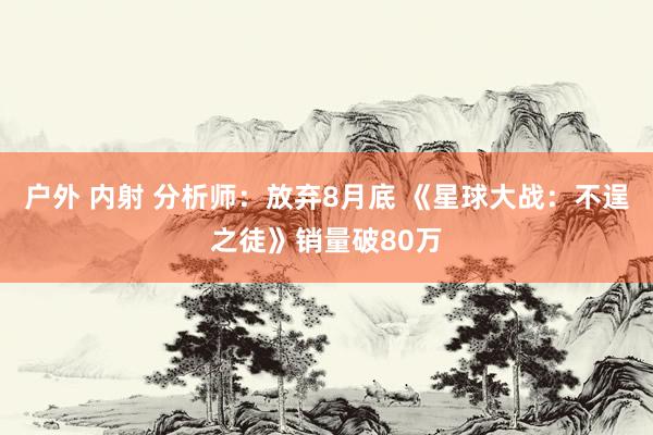 户外 内射 分析师：放弃8月底 《星球大战：不逞之徒》销量破80万