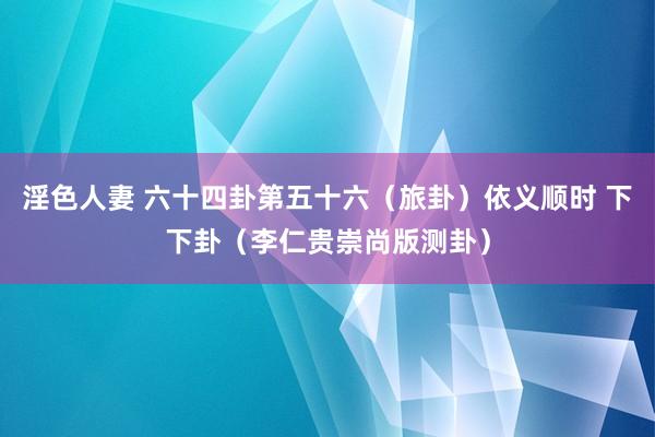 淫色人妻 六十四卦第五十六（旅卦）依义顺时 下下卦（李仁贵崇尚版测卦）