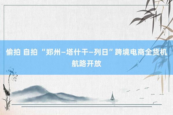 偷拍 自拍 “郑州—塔什干—列日”跨境电商全货机航路开放