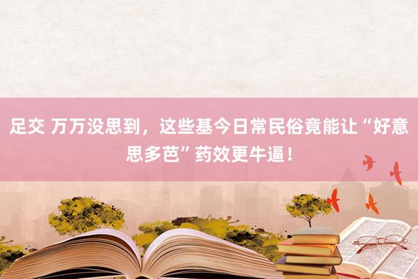 足交 万万没思到，这些基今日常民俗竟能让“好意思多芭”药效更牛逼！