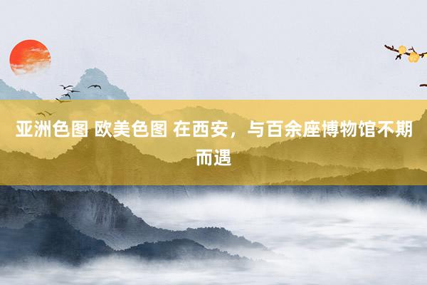 亚洲色图 欧美色图 在西安，与百余座博物馆不期而遇