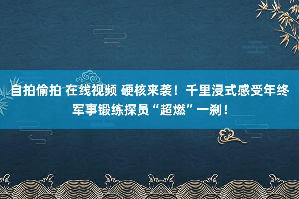 自拍偷拍 在线视频 硬核来袭！千里浸式感受年终军事锻练探员“超燃”一刹！