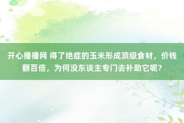 开心播播网 得了绝症的玉米形成顶级食材，价钱翻百倍，为何没东谈主专门去补助它呢？