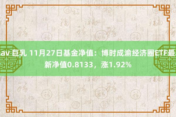 av 巨乳 11月27日基金净值：博时成渝经济圈ETF最新净值0.8133，涨1.92%