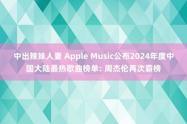 中出辣妹人妻 Apple Music公布2024年度中国大陆最热歌曲榜单: 周杰伦再次霸榜