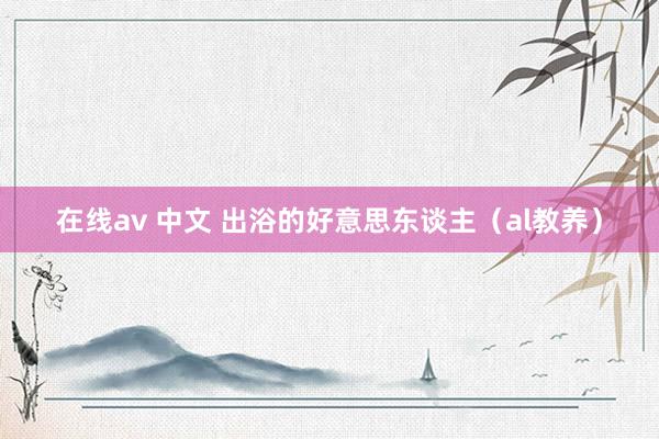 在线av 中文 出浴的好意思东谈主（al教养）