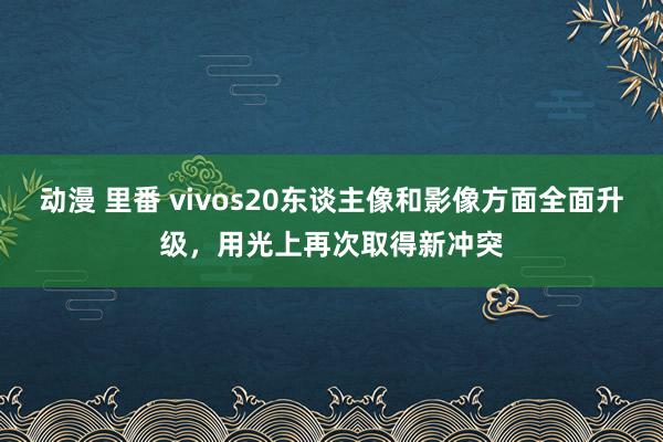 动漫 里番 vivos20东谈主像和影像方面全面升级，用光上再次取得新冲突