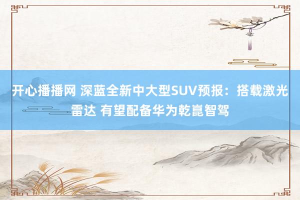 开心播播网 深蓝全新中大型SUV预报：搭载激光雷达 有望配备华为乾崑智驾