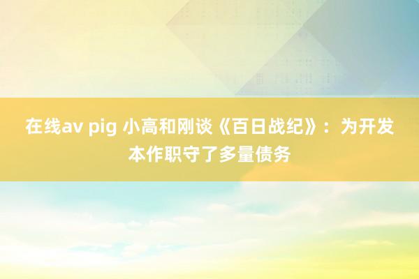 在线av pig 小高和刚谈《百日战纪》：为开发本作职守了多量债务