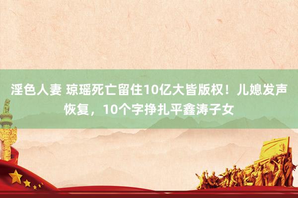 淫色人妻 琼瑶死亡留住10亿大皆版权！儿媳发声恢复，10个字挣扎平鑫涛子女