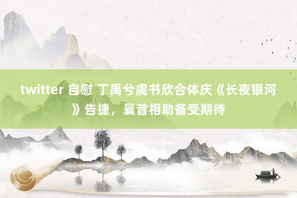 twitter 自慰 丁禹兮虞书欣合体庆《长夜银河》告捷，曩昔相助备受期待