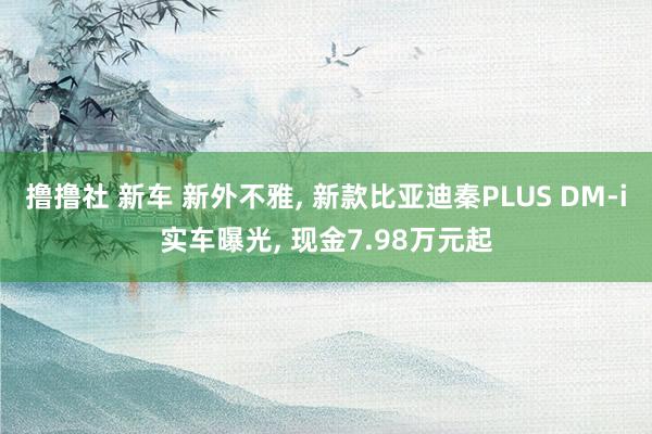 撸撸社 新车 新外不雅， 新款比亚迪秦PLUS DM-i实车曝光， 现金7.98万元起