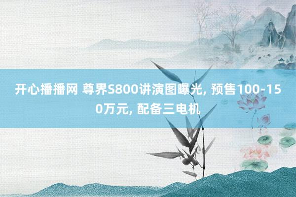 开心播播网 尊界S800讲演图曝光， 预售100-150万元， 配备三电机