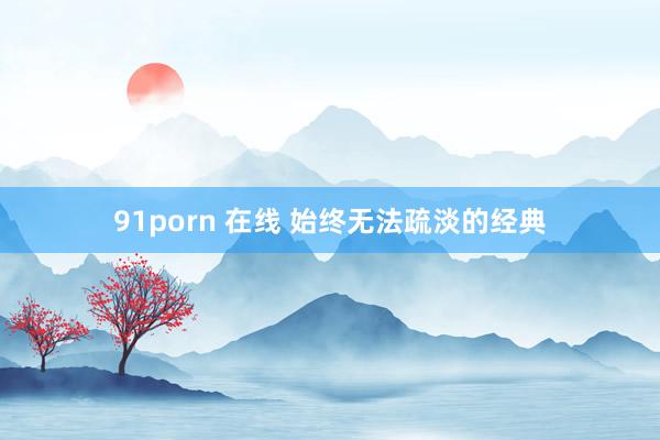 91porn 在线 始终无法疏淡的经典