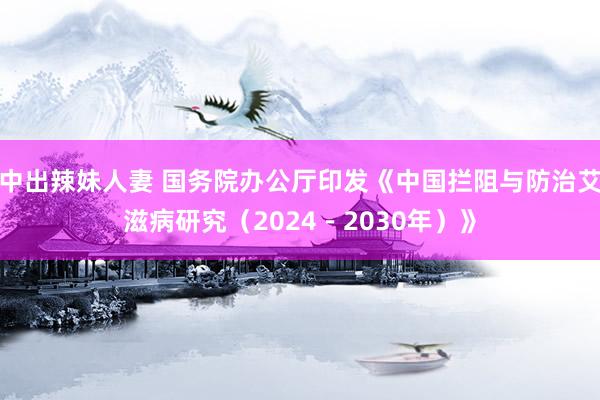 中出辣妹人妻 国务院办公厅印发《中国拦阻与防治艾滋病研究（2024－2030年）》