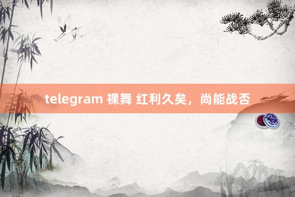 telegram 裸舞 红利久矣，尚能战否