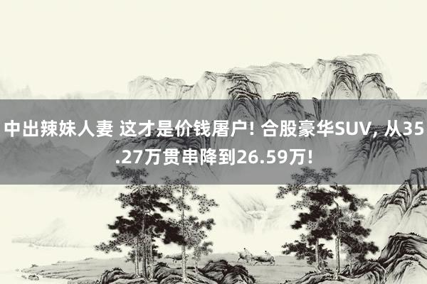 中出辣妹人妻 这才是价钱屠户! 合股豪华SUV， 从35.27万贯串降到26.59万!