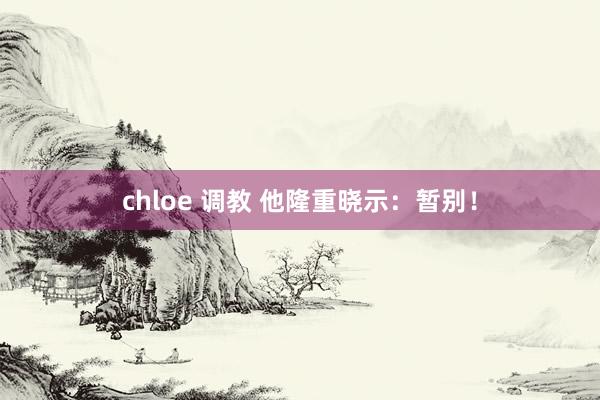 chloe 调教 他隆重晓示：暂别！