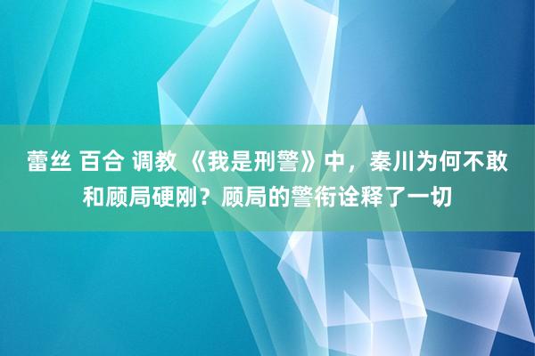 蕾丝 百合 调教 《我是刑警》中，秦川为何不敢和顾局硬刚？顾局的警衔诠释了一切