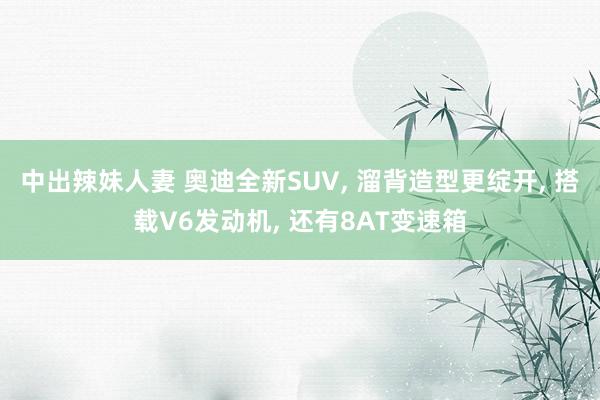 中出辣妹人妻 奥迪全新SUV， 溜背造型更绽开， 搭载V6发动机， 还有8AT变速箱