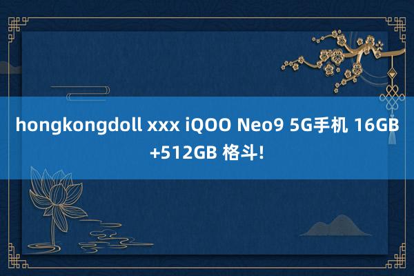 hongkongdoll xxx iQOO Neo9 5G手机 16GB+512GB 格斗!