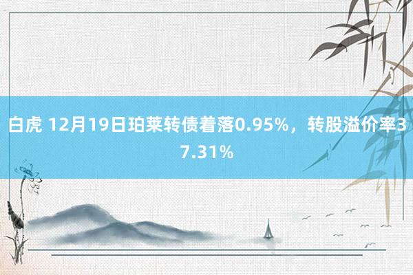 白虎 12月19日珀莱转债着落0.95%，转股溢价率37.31%