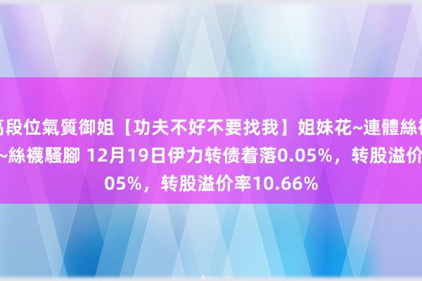 高段位氣質御姐【功夫不好不要找我】姐妹花~連體絲襪~大奶晃動~絲襪騷腳 12月19日伊力转债着落0.05%，转股溢价率10.66%