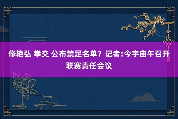 修艳弘 拳交 公布禁足名单？记者:今宇宙午召开联赛责任会议