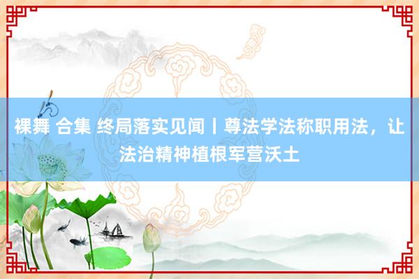 裸舞 合集 终局落实见闻丨尊法学法称职用法，让法治精神植根军营沃土