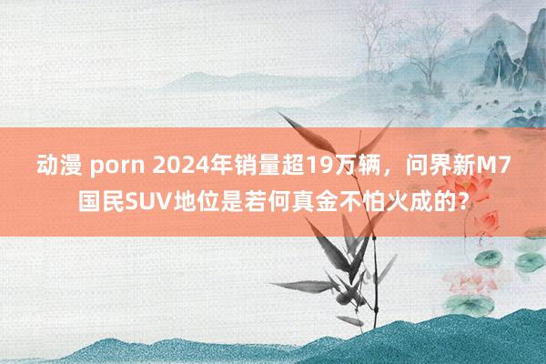 动漫 porn 2024年销量超19万辆，问界新M7国民SUV地位是若何真金不怕火成的？