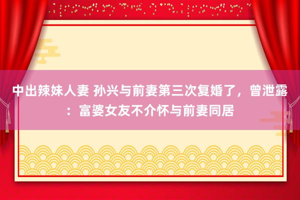 中出辣妹人妻 孙兴与前妻第三次复婚了，曾泄露：富婆女友不介怀与前妻同居