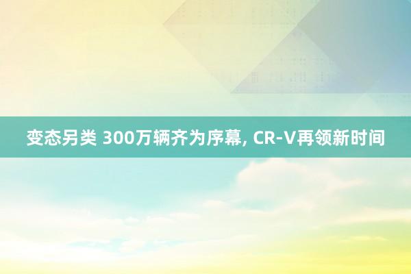 变态另类 300万辆齐为序幕, CR-V再领新时间