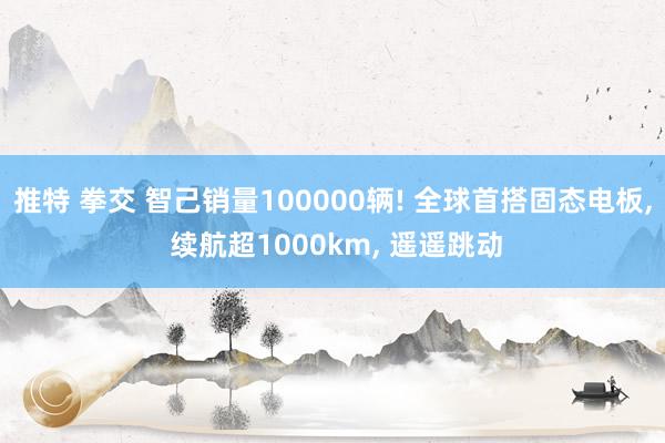 推特 拳交 智己销量100000辆! 全球首搭固态电板, 续