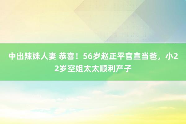 中出辣妹人妻 恭喜！56岁赵正平官宣当爸，小22岁空姐太太顺