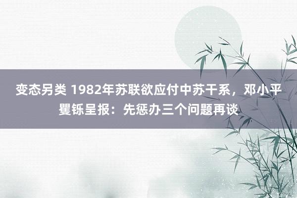 变态另类 1982年苏联欲应付中苏干系，邓小平矍铄呈报：先惩