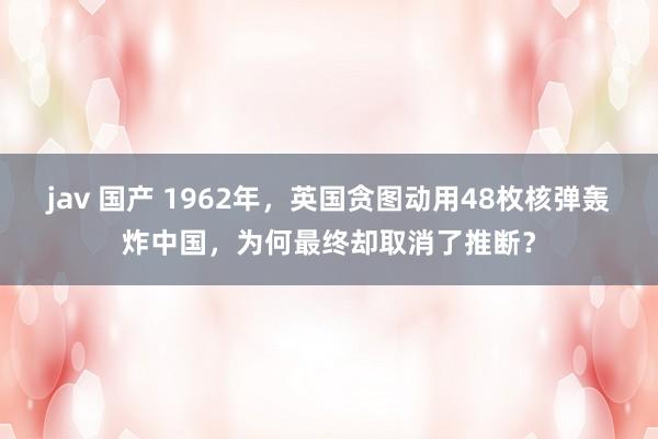 jav 国产 1962年，英国贪图动用48枚核弹轰炸中国，为