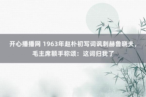 开心播播网 1963年赵朴初写词讽刺赫鲁晓夫，毛主席额手称颂