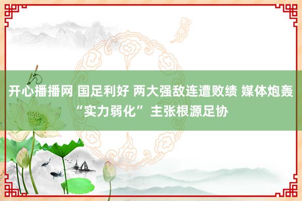 开心播播网 国足利好 两大强敌连遭败绩 媒体炮轰“实力弱化”