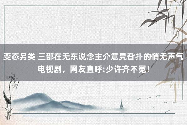 变态另类 三部在无东说念主介意旯旮扑的悄无声气电视剧，网友直