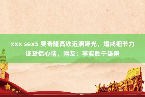 xxx sex5 吴奇隆高铁近照曝光，婚戒细节力证鸳侣心情，